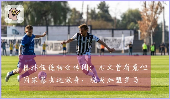 格林伍德转会传闻:尤文曾有意但因家暴劣迹放弃,现或加盟罗马